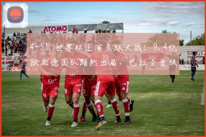 4-5！世界杯上演点球大战：9.4亿欧元德国队黯然出局，巴拉圭晋级