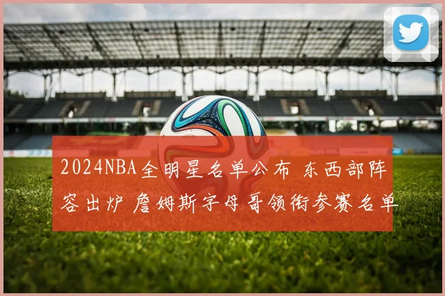2024NBA全明星名单公布 东西部阵容出炉 詹姆斯字母哥领衔参赛名单