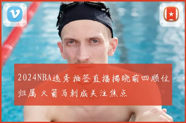 2024NBA选秀抽签直播揭晓前四顺位归属 火箭马刺成关注焦点
