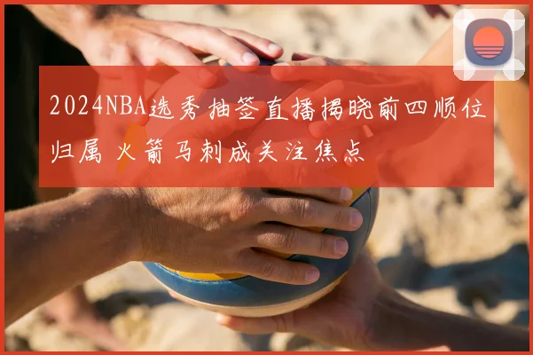 2024NBA选秀抽签直播揭晓前四顺位归属 火箭马刺成关注焦点