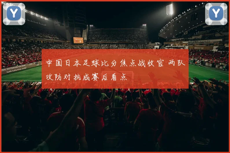 中国日本足球比分焦点战收官 两队攻防对抗成赛后看点