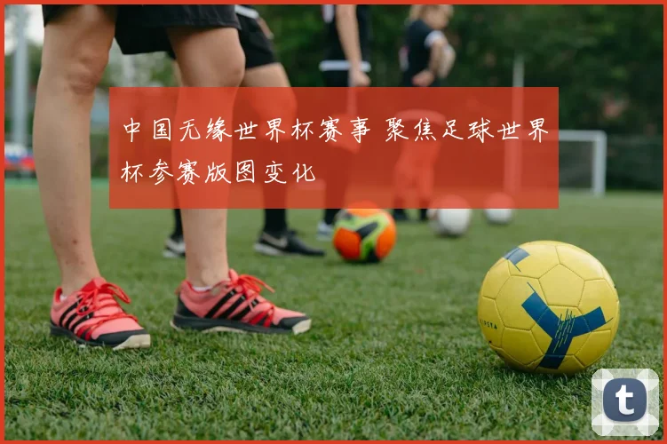 中国无缘世界杯赛事 聚焦足球世界杯参赛版图变化