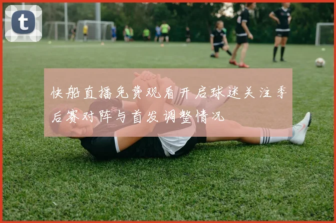 快船直播免费观看开启球迷关注季后赛对阵与首发调整情况