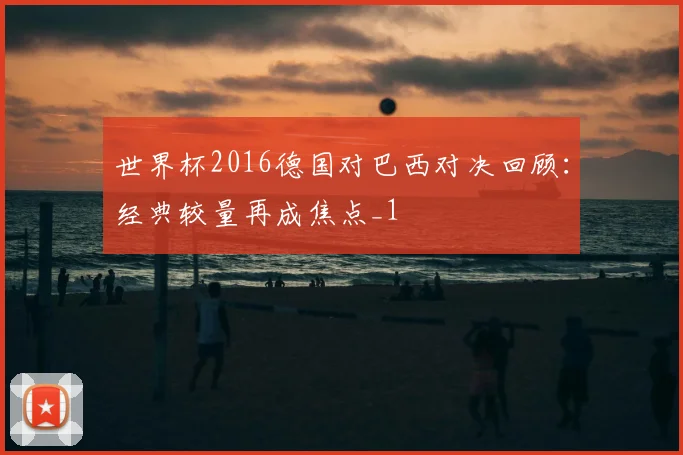 世界杯2016德国对巴西对决回顾：经典较量再成焦点_1