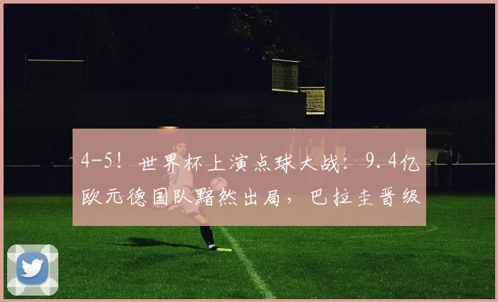 4-5！世界杯上演点球大战：9.4亿欧元德国队黯然出局，巴拉圭晋级