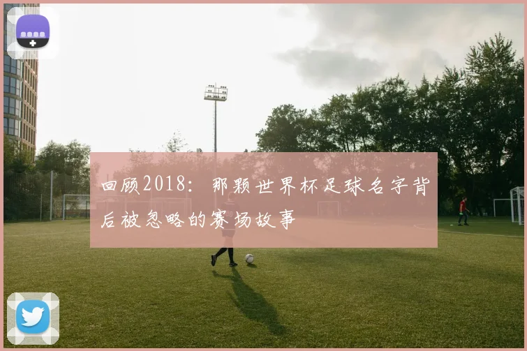 回顾2018：那颗世界杯足球名字背后被忽略的赛场故事
