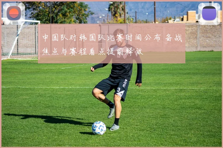中国队对韩国队比赛时间公布 备战焦点与赛程看点提前释放