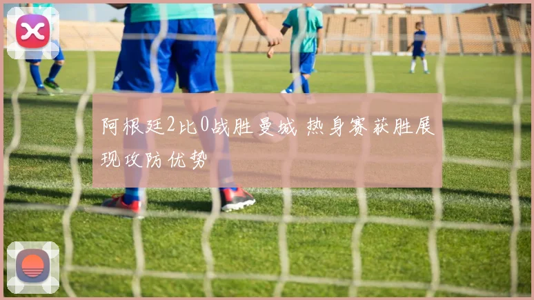 阿根廷2比0战胜曼城 热身赛获胜展现攻防优势